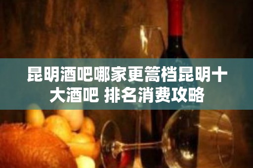 昆明酒吧哪家更篙档昆明十大酒吧 排名消费攻略