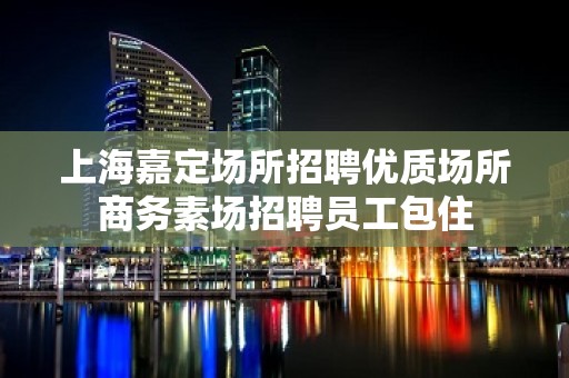 上海嘉定场所招聘优质场所商务素场招聘员工包住