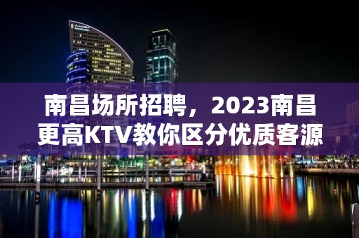 南昌场所招聘，2023南昌更高KTV教你区分优质客源