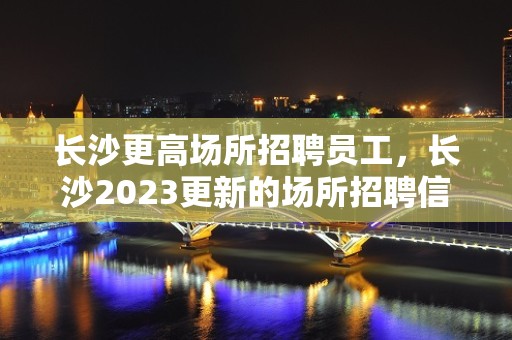 长沙更高场所招聘员工，长沙2023更新的场所招聘信息