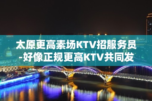 太原更高素场KTV招服务员-好像正规更高KTV共同发展