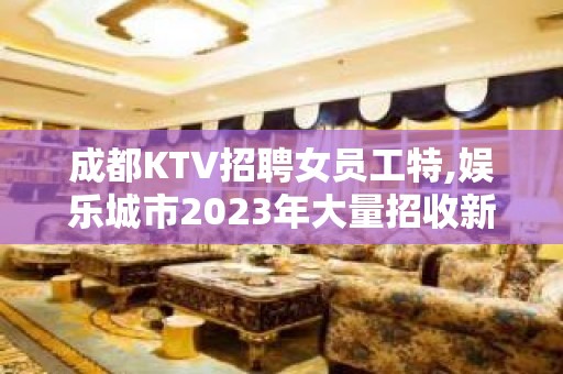 成都KTV招聘女员工特,娱乐城市2023年大量招收新的面孔