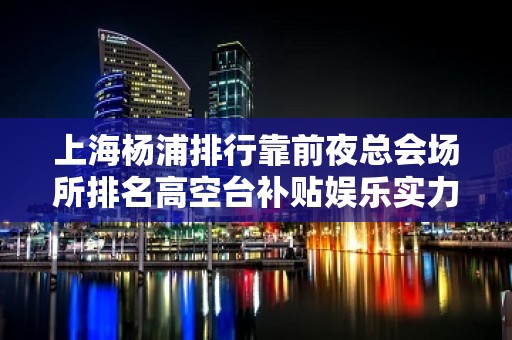 上海杨浦排行靠前夜总会场所排名高空台补贴娱乐实力团队