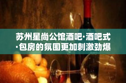 苏州星尚公馆酒吧·酒吧式·包房的氛围更加刺激劲爆！