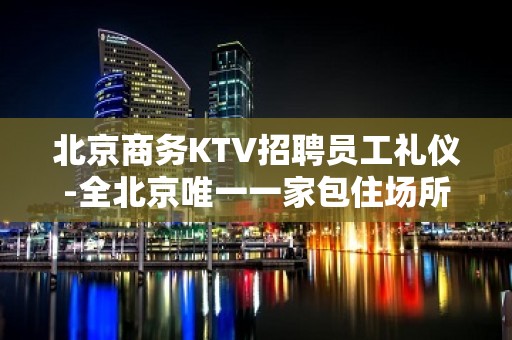 北京商务KTV招聘员工礼仪-全北京唯一一家包住场所