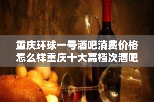 重庆环球一号酒吧消费价格怎么样重庆十大高档次酒吧排名