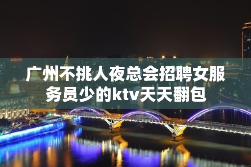 广州不挑人夜总会招聘女服务员少的ktv天天翻包