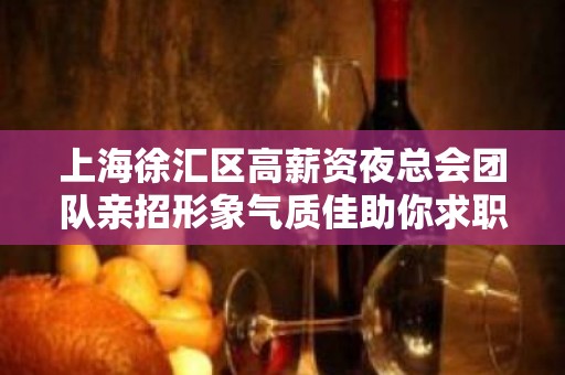 上海徐汇区高薪资夜总会团队亲招形象气质佳助你求职完美避坑