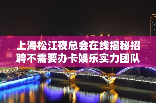 上海松江夜总会在线揭秘招聘不需要办卡娱乐实力团队