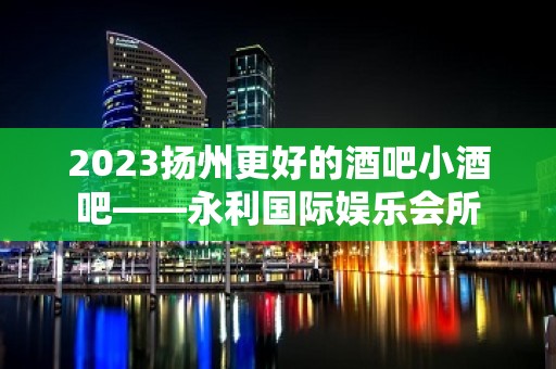 2023扬州更好的酒吧小酒吧——永利国际娱乐会所