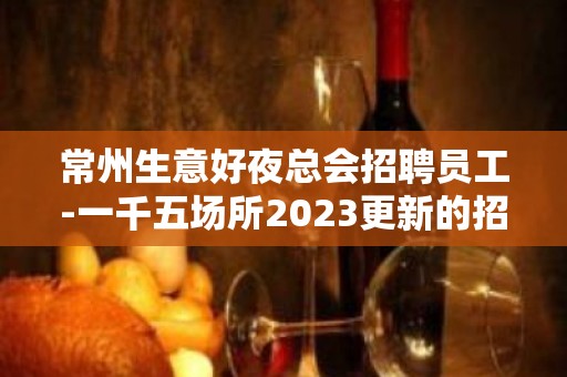 常州生意好夜总会招聘员工-一千五场所2023更新的招聘信息