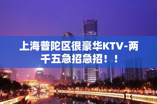 上海普陀区很豪华KTV-两千五急招急招！！