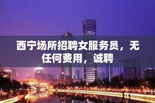 西宁场所招聘女服务员，无任何费用，诚聘