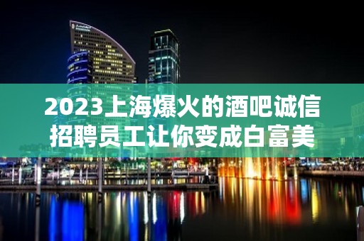 2023上海爆火的酒吧诚信招聘员工让你变成白富美