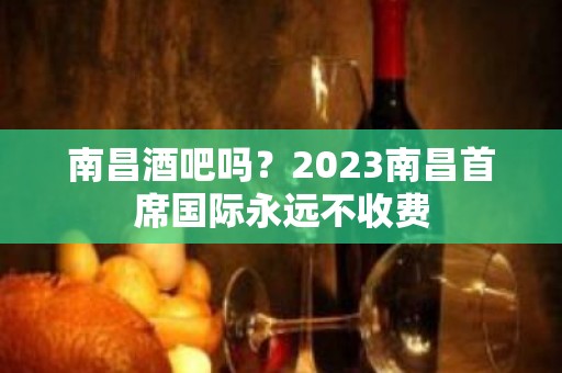 南昌酒吧吗？2023南昌首席国际永远不收费