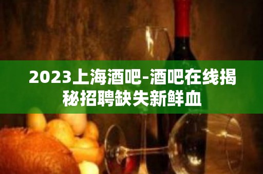 2023上海酒吧-酒吧在线揭秘招聘缺失新鲜血