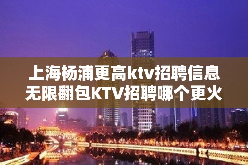 上海杨浦更高ktv招聘信息无限翻包KTV招聘哪个更火