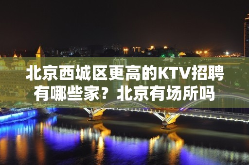 北京西城区更高的KTV招聘有哪些家？北京有场所吗