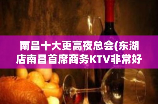 南昌十大更高夜总会(东湖店南昌首席商务KTV非常好耍)