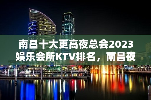 南昌十大更高夜总会2023娱乐会所KTV排名，南昌夜总会订房