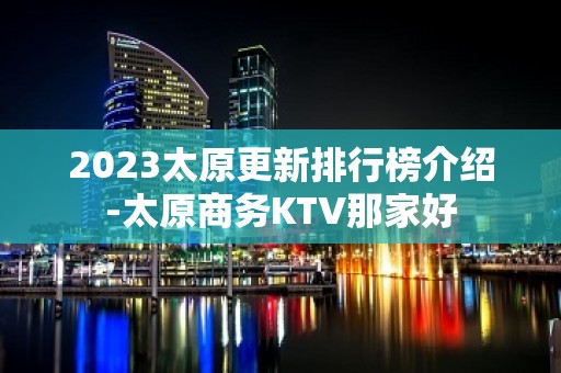 2023太原更新排行榜介绍-太原商务KTV那家好