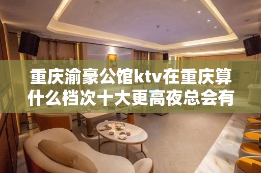 重庆渝豪公馆ktv在重庆算什么档次十大更高夜总会有名字