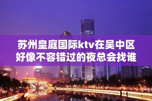 苏州皇庭国际ktv在吴中区好像不容错过的夜总会找谁预订？