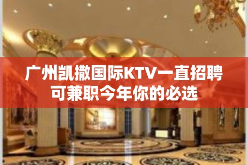 广州凯撒国际KTV一直招聘可兼职今年你的必选