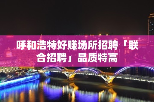 呼和浩特好赚场所招聘「联合招聘」品质特高