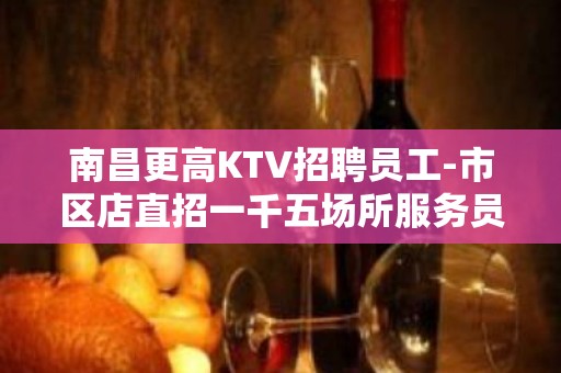 南昌更高KTV招聘员工-市区店直招一千五场所服务员