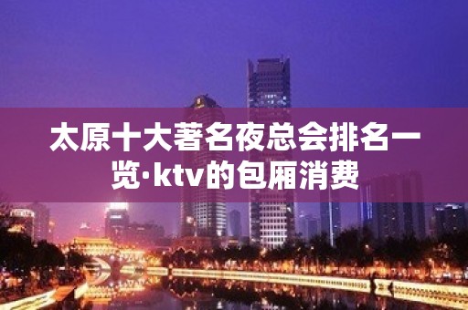 太原十大著名夜总会排名一览·ktv的包厢消费