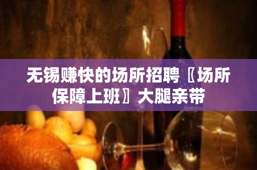 无锡赚快的场所招聘〖场所保障上班〗大腿亲带