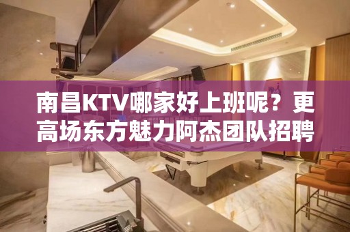 南昌KTV哪家好上班呢？更高场东方魅力阿杰团队招聘