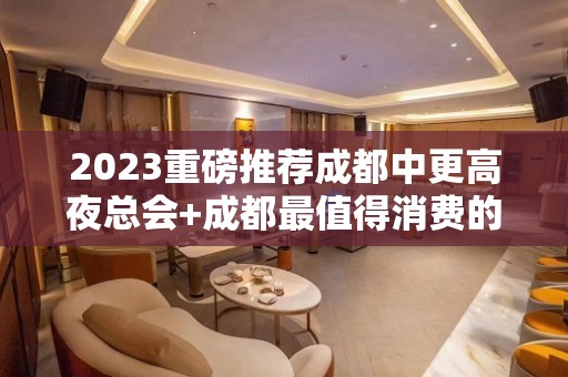 2023重磅推荐成都中更高夜总会+成都最值得消费的ktv让您