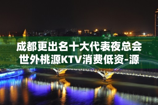 成都更出名十大代表夜总会世外桃源KTV消费低资-源丰富