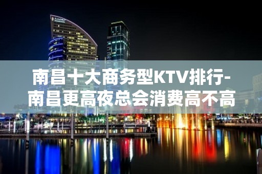 南昌十大商务型KTV排行-南昌更高夜总会消费高不高