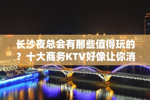 长沙夜总会有那些值得玩的？十大商务KTV好像让你消费满意