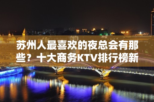 苏州人最喜欢的夜总会有那些？十大商务KTV排行榜新鲜出炉