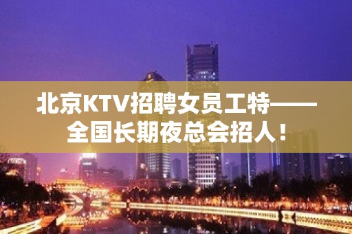 北京KTV招聘女员工特——全国长期夜总会招人！