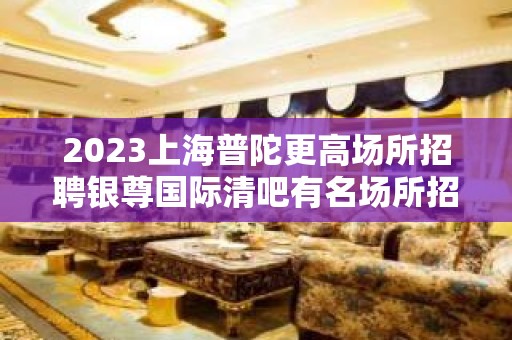 2023上海普陀更高场所招聘银尊国际清吧有名场所招聘