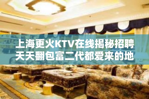 上海更火KTV在线揭秘招聘天天翻包富二代都爱来的地方