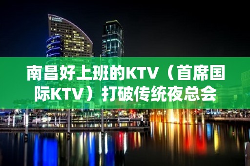 南昌好上班的KTV（首席国际KTV）打破传统夜总会