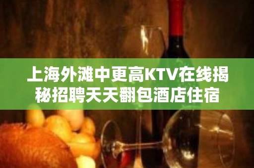 上海外滩中更高KTV在线揭秘招聘天天翻包酒店住宿