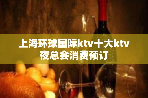 上海环球国际ktv十大ktv夜总会消费预订