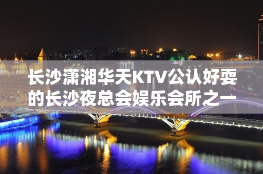 长沙潇湘华天KTV公认好耍的长沙夜总会娱乐会所之一