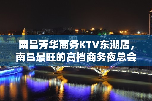 南昌芳华商务KTV东湖店，南昌最旺的高档商务夜总会