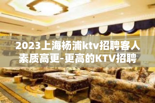 2023上海杨浦ktv招聘客人素质高更-更高的KTV招聘