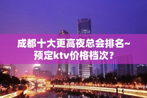 成都十大更高夜总会排名~预定ktv价格档次？