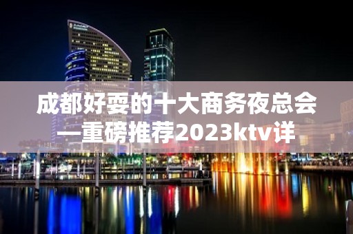 成都好耍的十大商务夜总会—重磅推荐2023ktv详