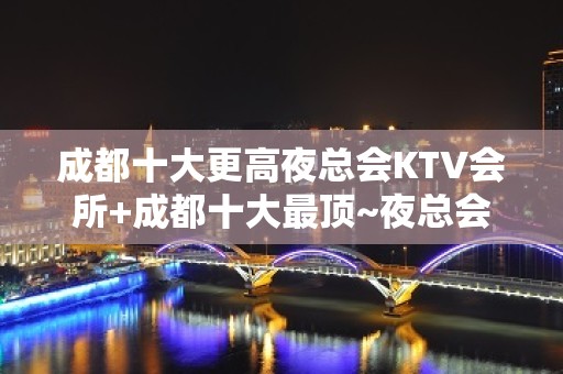 成都十大更高夜总会KTV会所+成都十大最顶~夜总会消